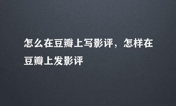怎么在豆瓣上写影评，怎样在豆瓣上发影评