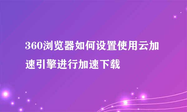 360浏览器如何设置使用云加速引擎进行加速下载
