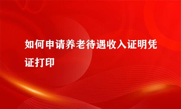 如何申请养老待遇收入证明凭证打印