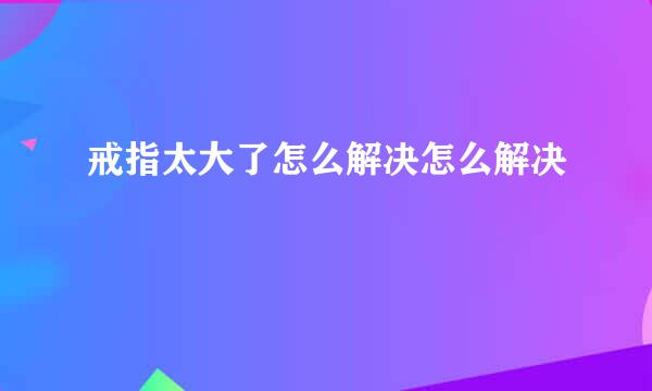 戒指太大了怎么解决怎么解决