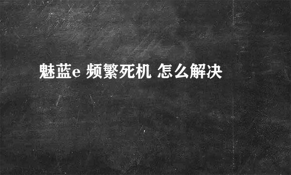 魅蓝e 频繁死机 怎么解决