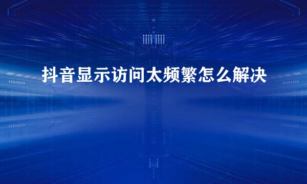 抖音显示访问太频繁怎么解决