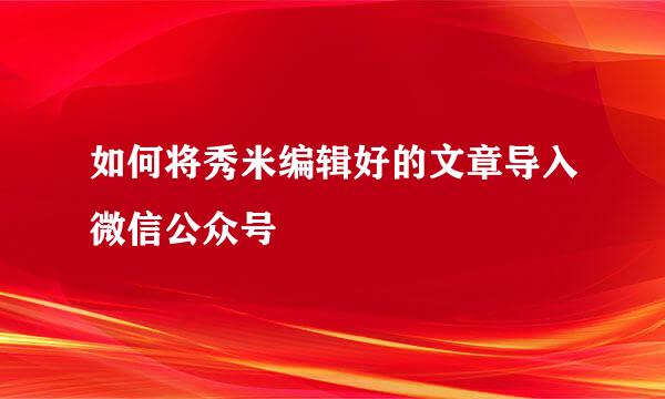 如何将秀米编辑好的文章导入微信公众号