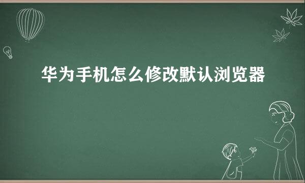 华为手机怎么修改默认浏览器