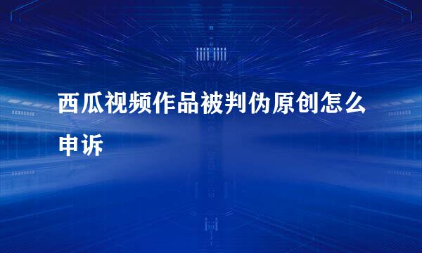 西瓜视频作品被判伪原创怎么申诉