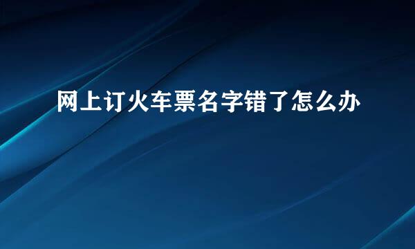 网上订火车票名字错了怎么办