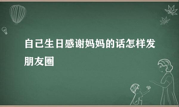 自己生日感谢妈妈的话怎样发朋友圈