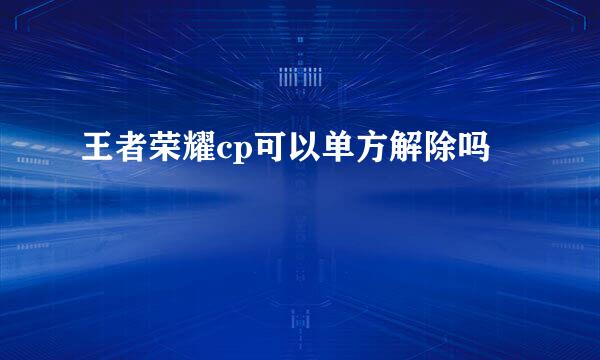 王者荣耀cp可以单方解除吗