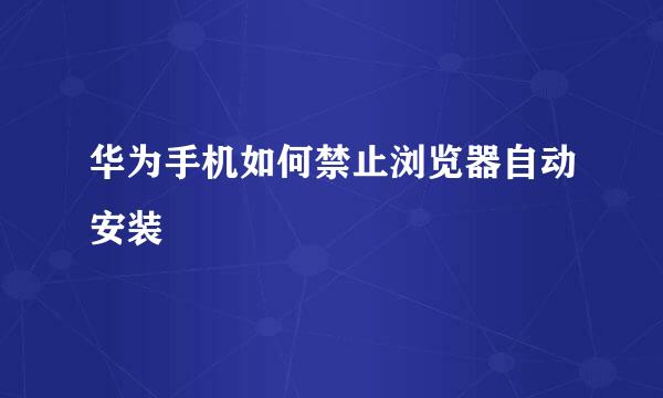 华为手机如何禁止浏览器自动安装