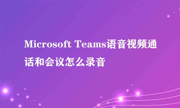 Microsoft Teams语音视频通话和会议怎么录音