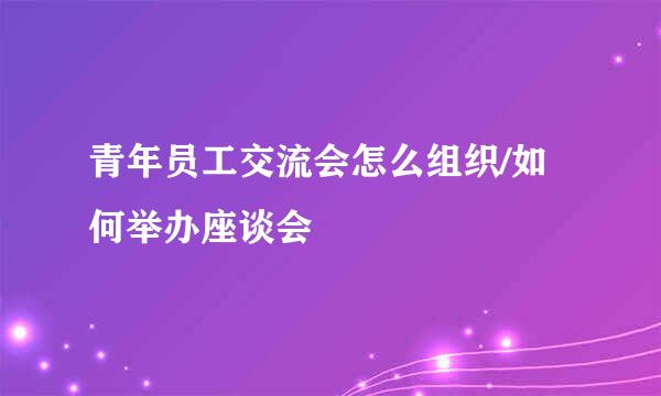 青年员工交流会怎么组织/如何举办座谈会