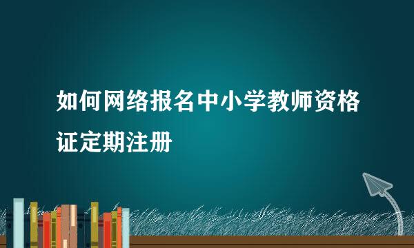 如何网络报名中小学教师资格证定期注册