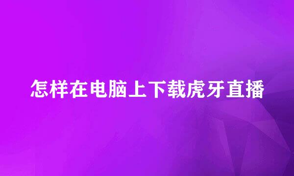 怎样在电脑上下载虎牙直播