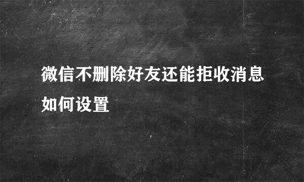 微信不删除好友还能拒收消息如何设置