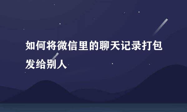 如何将微信里的聊天记录打包发给别人