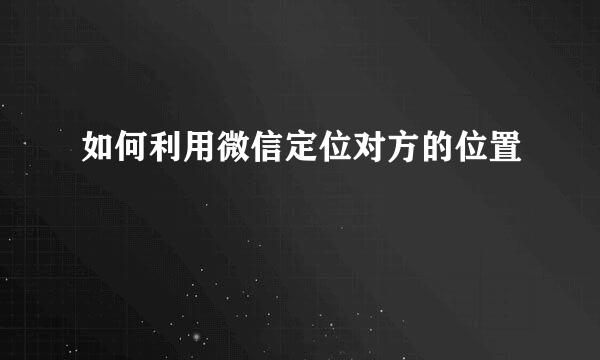 如何利用微信定位对方的位置