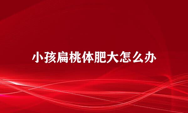 小孩扁桃体肥大怎么办