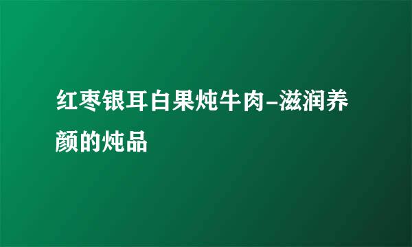 红枣银耳白果炖牛肉-滋润养颜的炖品