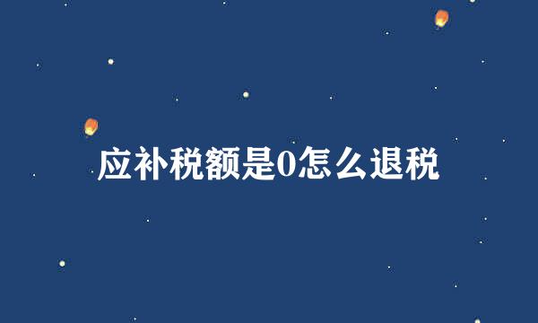 应补税额是0怎么退税