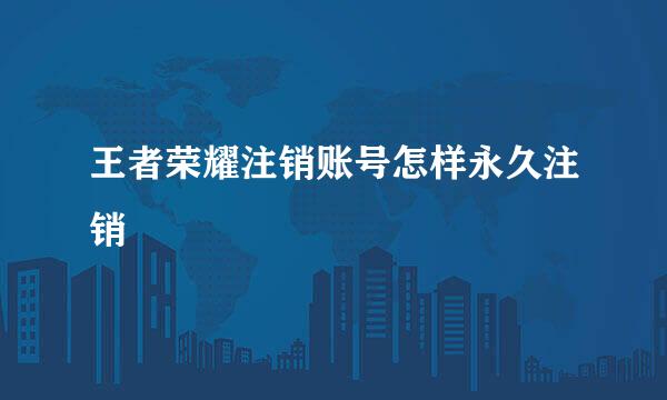王者荣耀注销账号怎样永久注销