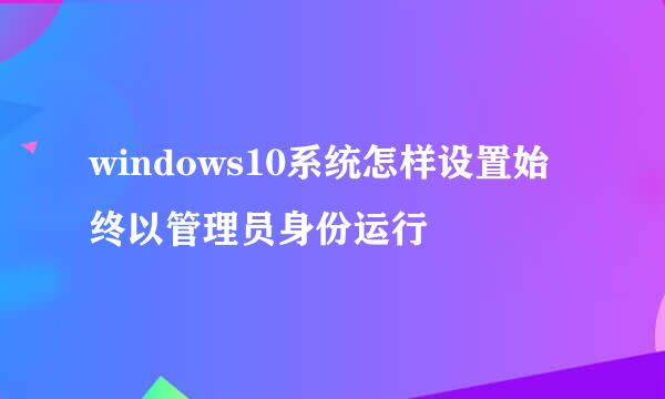 windows10系统怎样设置始终以管理员身份运行