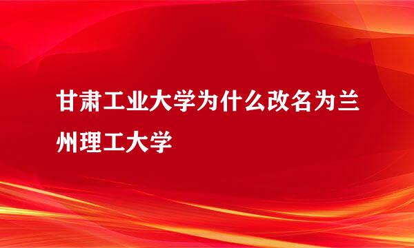 甘肃工业大学为什么改名为兰州理工大学