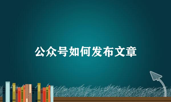 公众号如何发布文章