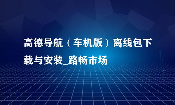 高德导航（车机版）离线包下载与安装_路畅市场