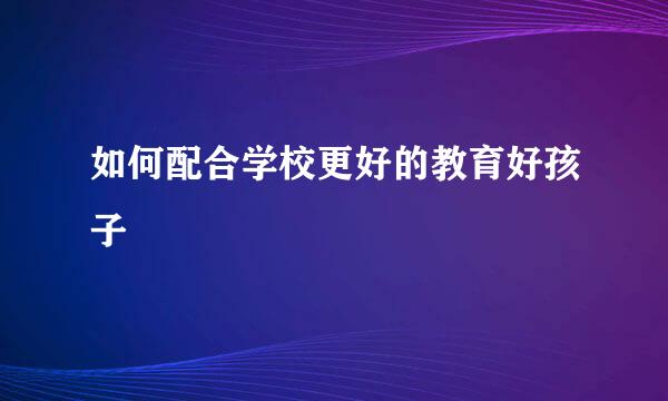 如何配合学校更好的教育好孩子