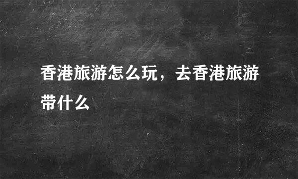 香港旅游怎么玩，去香港旅游带什么