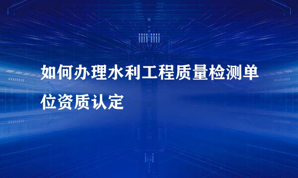 如何办理水利工程质量检测单位资质认定
