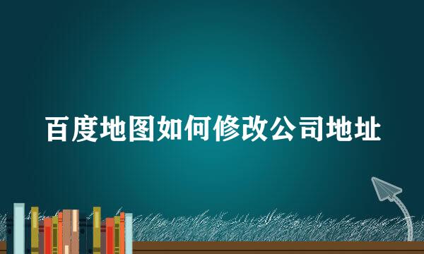 百度地图如何修改公司地址