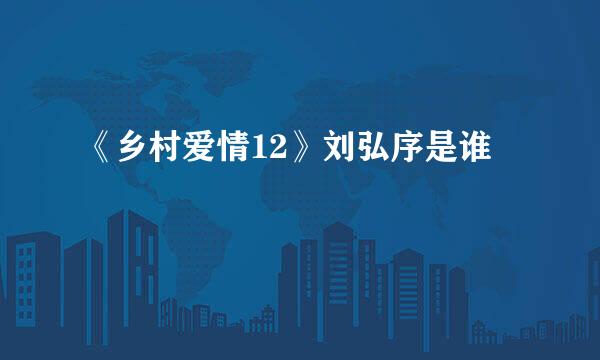 《乡村爱情12》刘弘序是谁