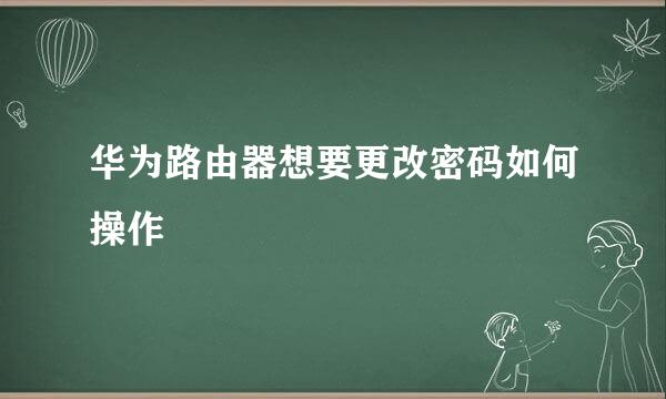 华为路由器想要更改密码如何操作
