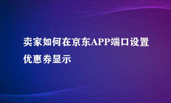 卖家如何在京东APP端口设置优惠券显示