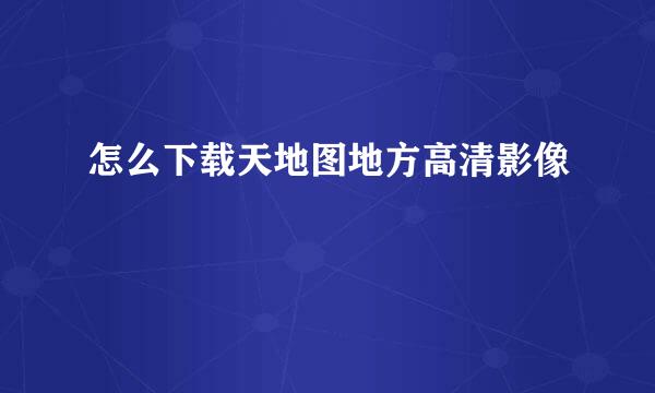 怎么下载天地图地方高清影像