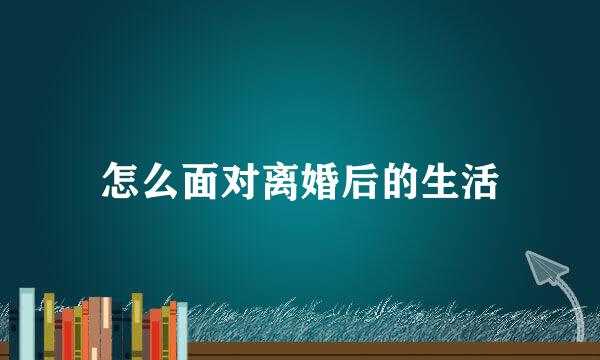 怎么面对离婚后的生活
