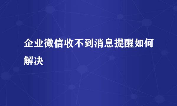企业微信收不到消息提醒如何解决