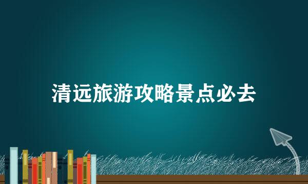 清远旅游攻略景点必去