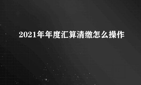 2021年年度汇算清缴怎么操作