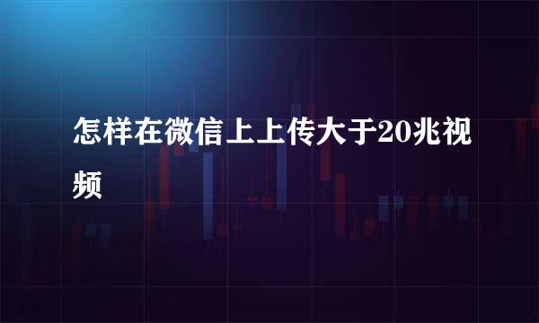 怎样在微信上上传大于20兆视频