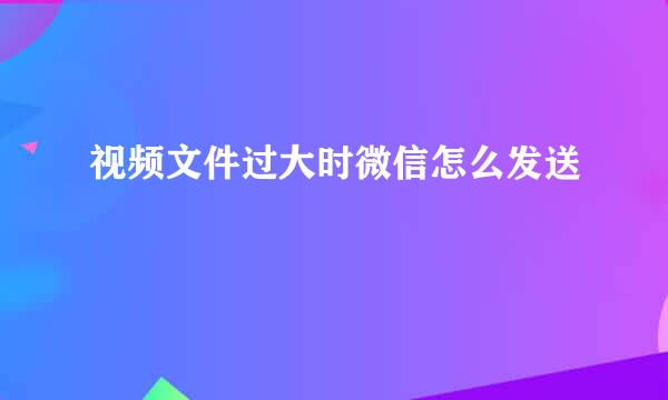 视频文件过大时微信怎么发送