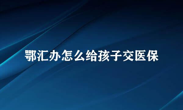 鄂汇办怎么给孩子交医保