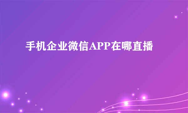 手机企业微信APP在哪直播