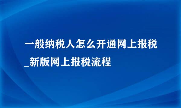 一般纳税人怎么开通网上报税_新版网上报税流程
