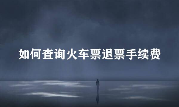 如何查询火车票退票手续费