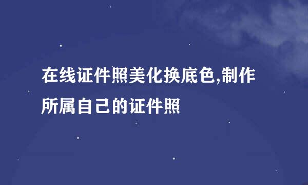 在线证件照美化换底色,制作所属自己的证件照