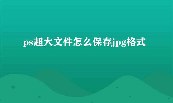 ps超大文件怎么保存jpg格式