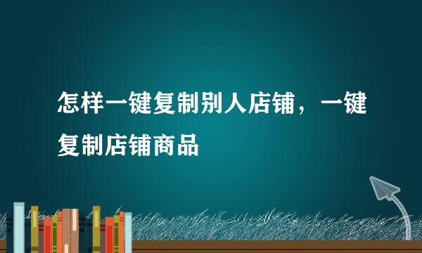 怎样一键复制别人店铺，一键复制店铺商品