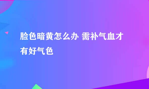 脸色暗黄怎么办 需补气血才有好气色